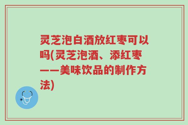 灵芝泡白酒放红枣可以吗(灵芝泡酒、添红枣——美味饮品的制作方法)-第1张图片-超越 灵芝泡白酒放红枣可以吗(灵芝泡酒、添红枣——美味饮品的制作方法)-第1张图片-超越