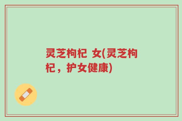 灵芝枸杞 女(灵芝枸杞，护女健康)-第1张图片-超越