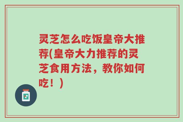 灵芝怎么吃饭皇帝大推荐(皇帝大力推荐的灵芝食用方法,教你如何吃!)-第1张图片-超越 灵芝怎么吃饭皇帝大推荐(皇帝大力推荐的灵芝食用方法,教你如何吃!)-第1张图片-超越