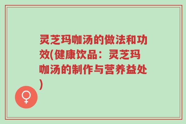 灵芝玛咖汤的做法和功效(健康饮品:灵芝玛咖汤的制作与营养益处)-第1张图片-超越 灵芝玛咖汤的做法和功效(健康饮品:灵芝玛咖汤的制作与营养益处)-第1张图片-超越