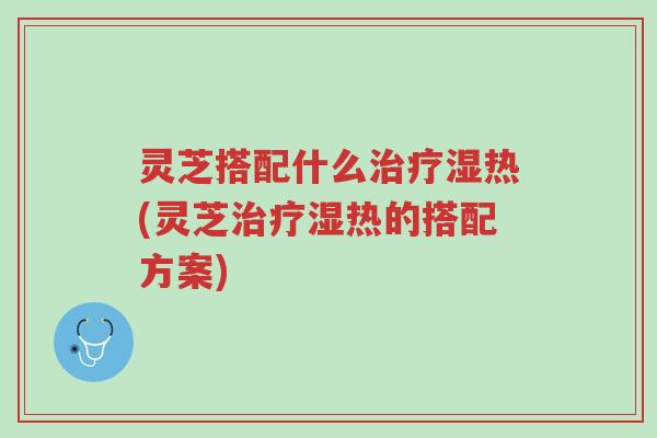 灵芝搭配什么治疗湿热(灵芝治疗湿热的搭配方案)-第1张图片-超越 灵芝搭配什么治疗湿热(灵芝治疗湿热的搭配方案)-第1张图片-超越