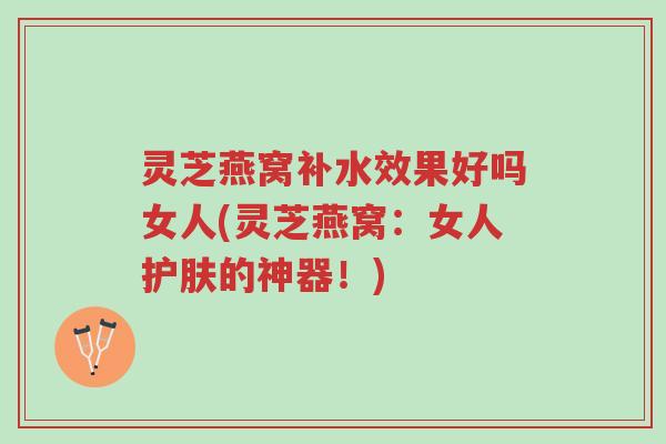 灵芝燕窝补水效果好吗女人(灵芝燕窝：女人护肤的神器！)-第1张图片-超越
