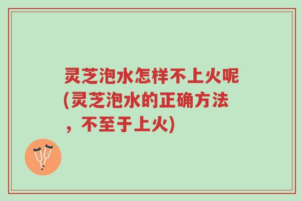 灵芝泡水怎样不上火呢(灵芝泡水的正确方法,不至于上火)-第1张图片-超越 灵芝泡水怎样不上火呢(灵芝泡水的正确方法,不至于上火)-第1张图片-超越