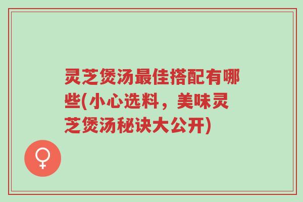 灵芝煲汤最佳搭配有哪些(小心选料,美味灵芝煲汤秘诀大公开)-第1张图片-超越 灵芝煲汤最佳搭配有哪些(小心选料,美味灵芝煲汤秘诀大公开)-第1张图片-超越