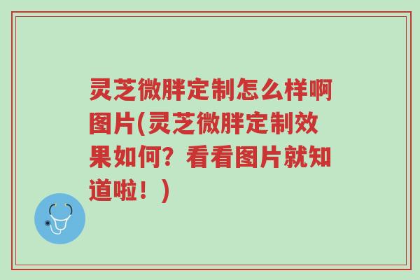 灵芝微胖定制怎么样啊图片(灵芝微胖定制效果如何?看看图片就知道啦!)-第1张图片-超越 灵芝微胖定制怎么样啊图片(灵芝微胖定制效果如何?看看图片就知道啦!)-第1张图片-超越