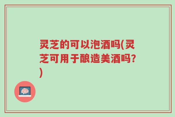 灵芝的可以泡酒吗(灵芝可用于酿造美酒吗?)-第1张图片-超越 灵芝的可以泡酒吗(灵芝可用于酿造美酒吗?)-第1张图片-超越