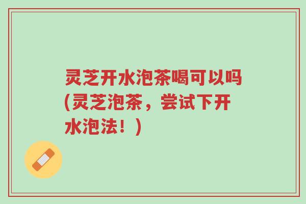 灵芝开水泡茶喝可以吗(灵芝泡茶，尝试下开水泡法！)-第1张图片-超越