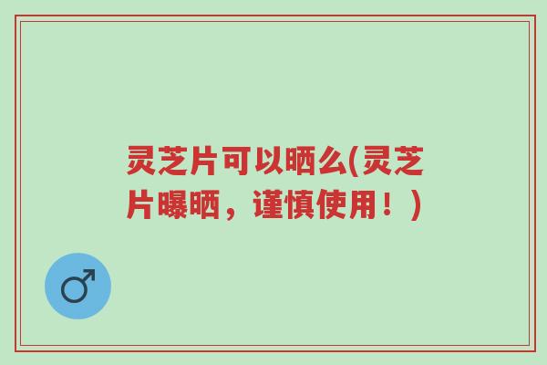 灵芝片可以晒么(灵芝片曝晒,谨慎使用!)-第1张图片-超越 灵芝片可以晒么(灵芝片曝晒,谨慎使用!)-第1张图片-超越
