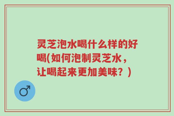 灵芝泡水喝什么样的好喝(如何泡制灵芝水,让喝起来更加美味?)-第1张图片-超越 灵芝泡水喝什么样的好喝(如何泡制灵芝水,让喝起来更加美味?)-第1张图片-超越