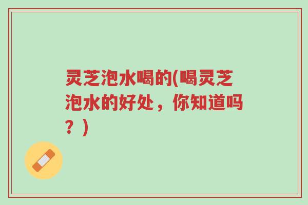 灵芝泡水喝的(喝灵芝泡水的好处，你知道吗？)-第1张图片-超越