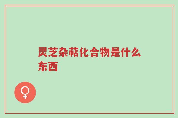 灵芝杂萜化合物是什么东西-第1张图片-超越 灵芝杂萜化合物是什么东西-第1张图片-超越