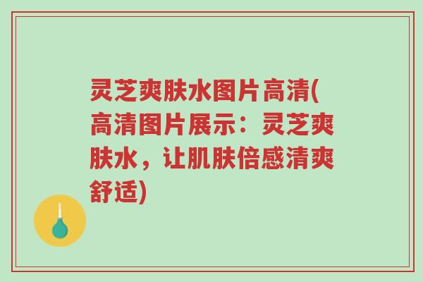 灵芝爽肤水图片高清(高清图片展示:灵芝爽肤水,让肌肤倍感清爽舒适)-第1张图片-超越 灵芝爽肤水图片高清(高清图片展示:灵芝爽肤水,让肌肤倍感清爽舒适)-第1张图片-超越