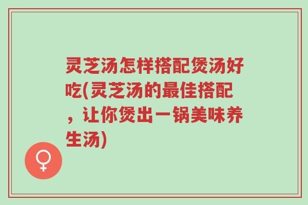 灵芝汤怎样搭配煲汤好吃(灵芝汤的最佳搭配，让你煲出一锅美味养生汤)-第1张图片-超越