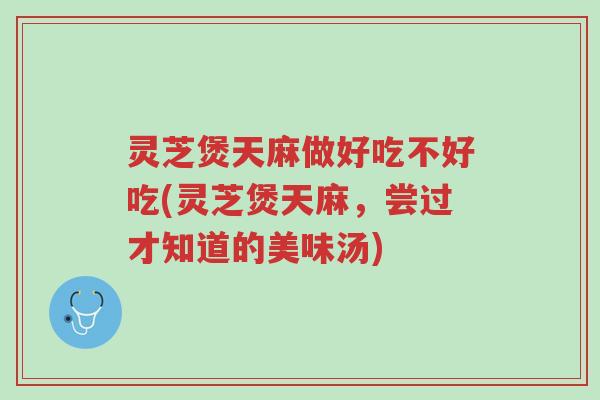 灵芝煲天麻做好吃不好吃(灵芝煲天麻,尝过才知道的美味汤)-第1张图片-超越 灵芝煲天麻做好吃不好吃(灵芝煲天麻,尝过才知道的美味汤)-第1张图片-超越