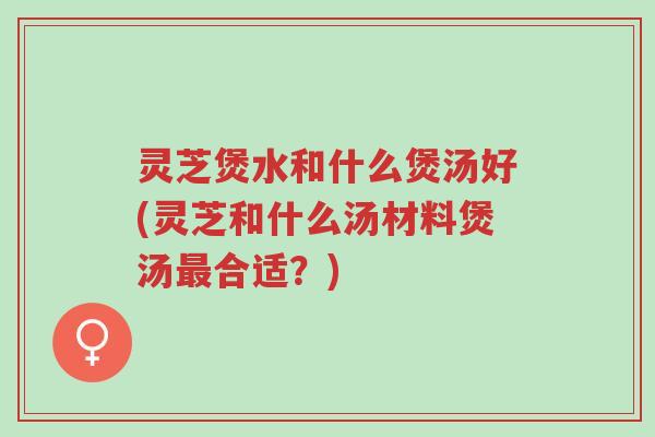 灵芝煲水和什么煲汤好(灵芝和什么汤材料煲汤最合适？)-第1张图片-超越