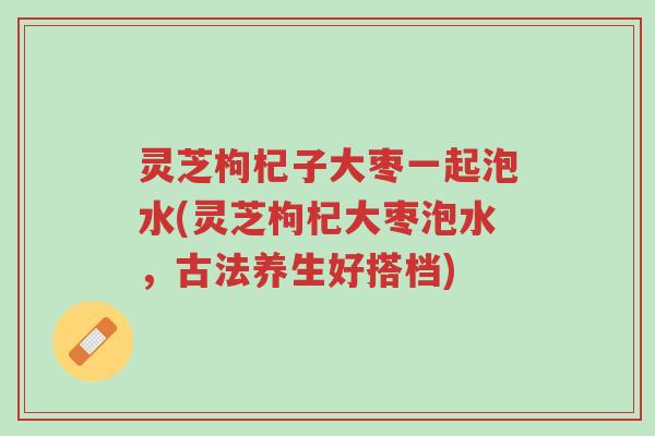 灵芝枸杞子大枣一起泡水(灵芝枸杞大枣泡水,古法养生好搭档)-第1张图片-超越 灵芝枸杞子大枣一起泡水(灵芝枸杞大枣泡水,古法养生好搭档)-第1张图片-超越