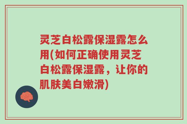 灵芝白松露保湿露怎么用(如何正确使用灵芝白松露保湿露,让你的肌肤美白嫩滑)-第1张图片-超越 灵芝白松露保湿露怎么用(如何正确使用灵芝白松露保湿露,让你的肌肤美白嫩滑)-第1张图片-超越