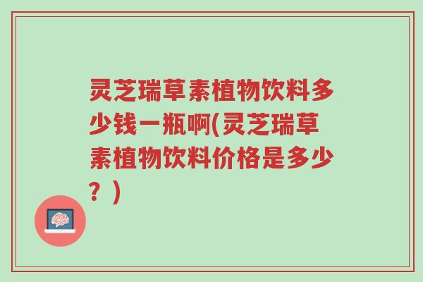 灵芝瑞草素植物饮料多少钱一瓶啊(灵芝瑞草素植物饮料价格是多少?)-第1张图片-超越 灵芝瑞草素植物饮料多少钱一瓶啊(灵芝瑞草素植物饮料价格是多少?)-第1张图片-超越