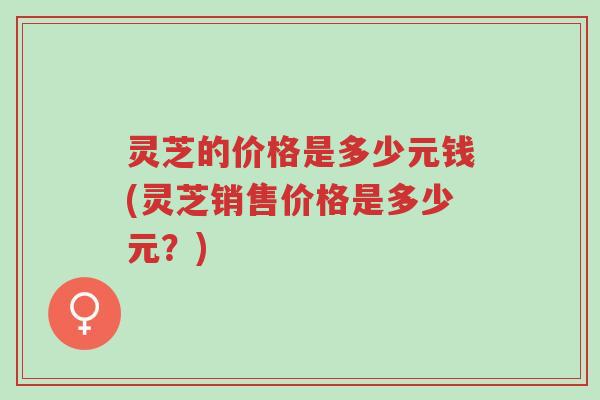 灵芝的价格是多少元钱(灵芝销售价格是多少元?)-第1张图片-超越 灵芝的价格是多少元钱(灵芝销售价格是多少元?)-第1张图片-超越