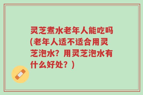 灵芝煮水老年人能吃吗(老年人适不适合用灵芝泡水？用灵芝泡水有什么好处？)-第1张图片-超越