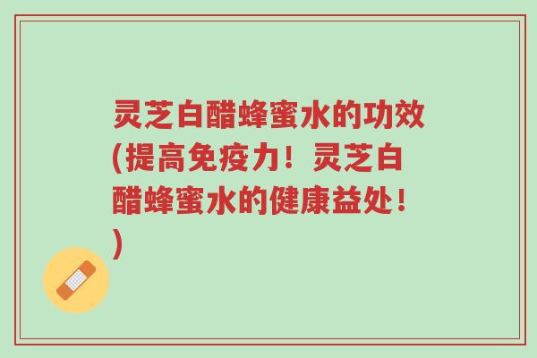 灵芝白醋蜂蜜水的功效(提高免疫力!灵芝白醋蜂蜜水的健康益处!)-第1张图片-超越 灵芝白醋蜂蜜水的功效(提高免疫力!灵芝白醋蜂蜜水的健康益处!)-第1张图片-超越