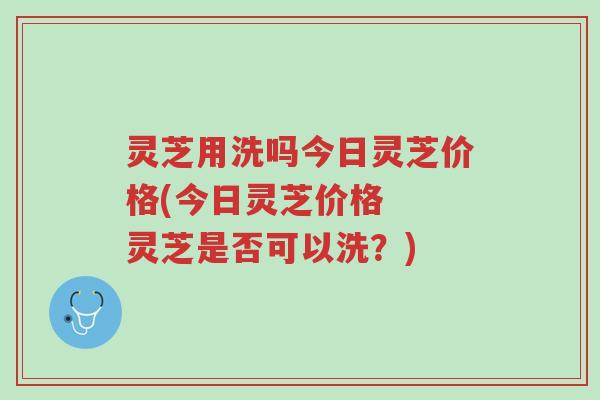 灵芝用洗吗今日灵芝价格(今日灵芝价格 灵芝是否可以洗?)-第1张图片-超越 灵芝用洗吗今日灵芝价格(今日灵芝价格 灵芝是否可以洗?)-第1张图片-超越