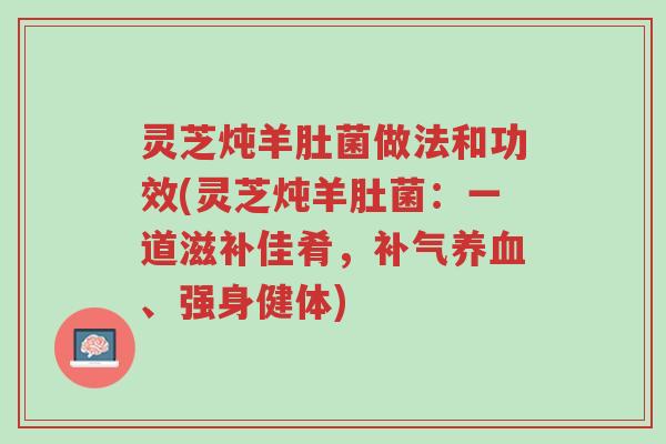 灵芝炖羊肚菌做法和功效(灵芝炖羊肚菌:一道滋补佳肴,补气养血、强身健体)-第1张图片-超越 灵芝炖羊肚菌做法和功效(灵芝炖羊肚菌:一道滋补佳肴,补气养血、强身健体)-第1张图片-超越