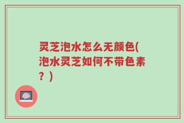 灵芝泡水怎么无颜色(泡水灵芝如何不带色素？)-第1张图片-超越