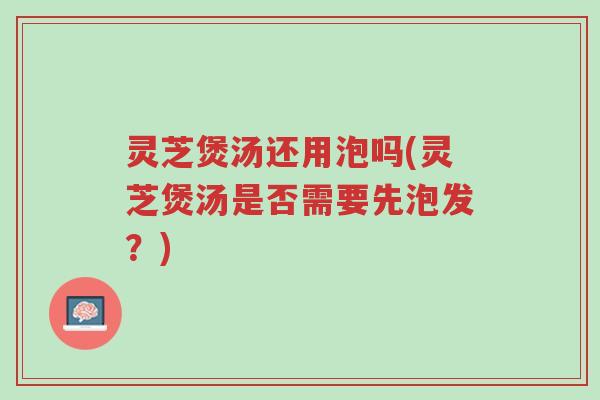 灵芝煲汤还用泡吗(灵芝煲汤是否需要先泡发？)-第1张图片-超越
