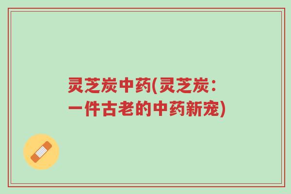 灵芝炭中药(灵芝炭：一件古老的中药新宠)-第1张图片-超越