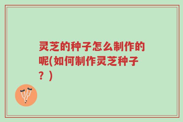 灵芝的种子怎么制作的呢(如何制作灵芝种子？)-第1张图片-超越