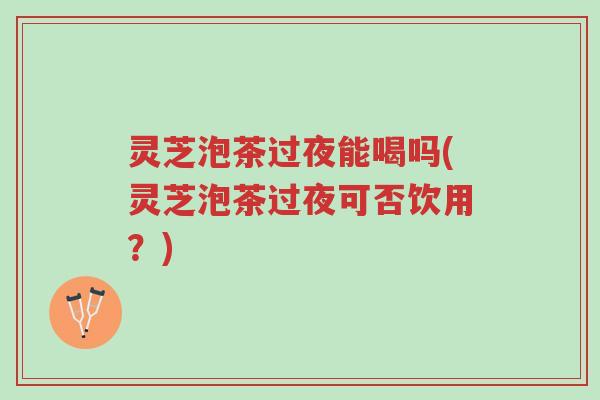 灵芝泡茶过夜能喝吗(灵芝泡茶过夜可否饮用？)-第1张图片-超越