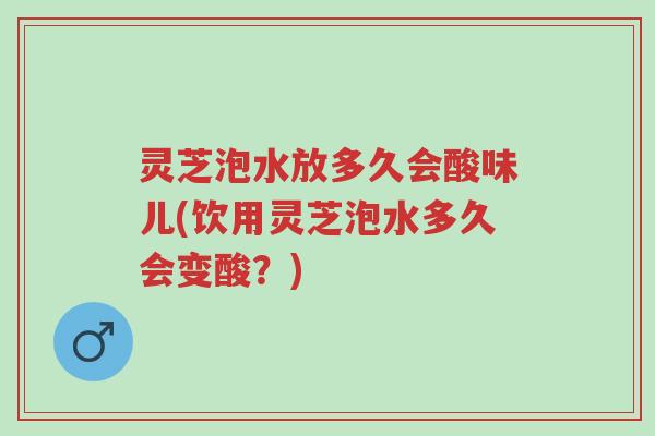 灵芝泡水放多久会酸味儿(饮用灵芝泡水多久会变酸?)-第1张图片-超越 灵芝泡水放多久会酸味儿(饮用灵芝泡水多久会变酸?)-第1张图片-超越