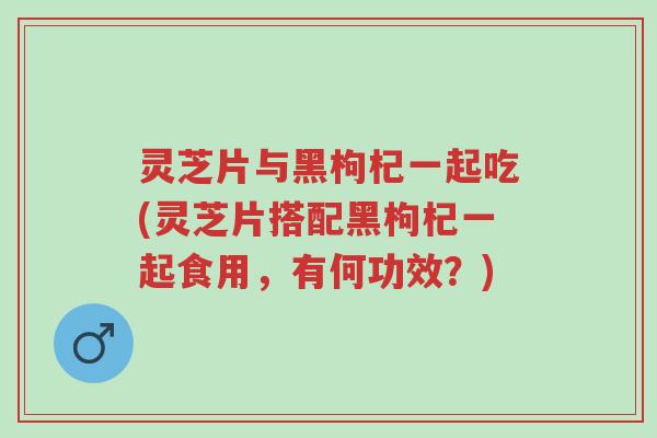 灵芝片与黑枸杞一起吃(灵芝片搭配黑枸杞一起食用，有何功效？)-第1张图片-超越