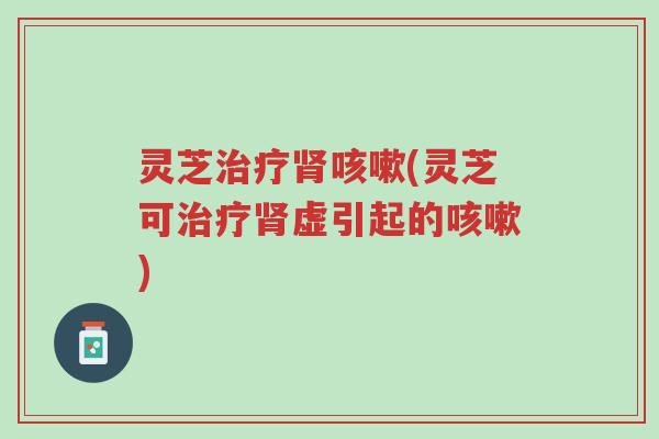 灵芝治疗肾咳嗽(灵芝可治疗肾虚引起的咳嗽)-第1张图片-超越