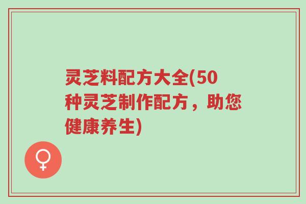 灵芝料配方大全(50种灵芝制作配方,助您健康养生)-第1张图片-超越 灵芝料配方大全(50种灵芝制作配方,助您健康养生)-第1张图片-超越