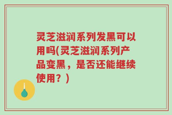灵芝滋润系列发黑可以用吗(灵芝滋润系列产品变黑,是否还能继续使用?)-第1张图片-超越 灵芝滋润系列发黑可以用吗(灵芝滋润系列产品变黑,是否还能继续使用?)-第1张图片-超越