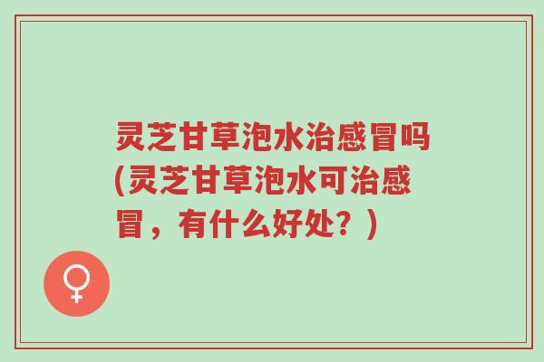 灵芝甘草泡水治感冒吗(灵芝甘草泡水可治感冒,有什么好处?)-第1张图片-超越 灵芝甘草泡水治感冒吗(灵芝甘草泡水可治感冒,有什么好处?)-第1张图片-超越