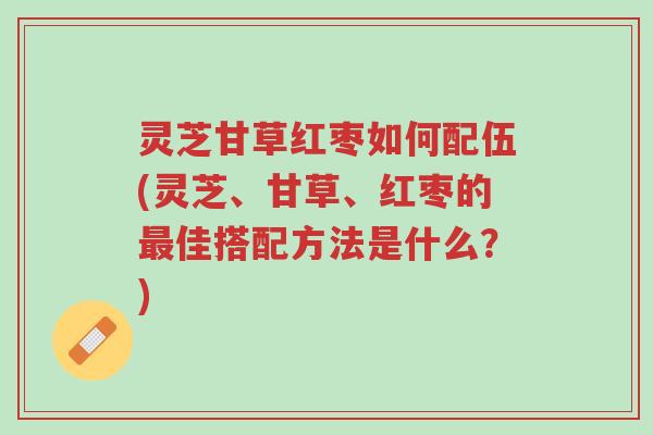 灵芝甘草红枣如何配伍(灵芝、甘草、红枣的最佳搭配方法是什么？)-第1张图片-超越