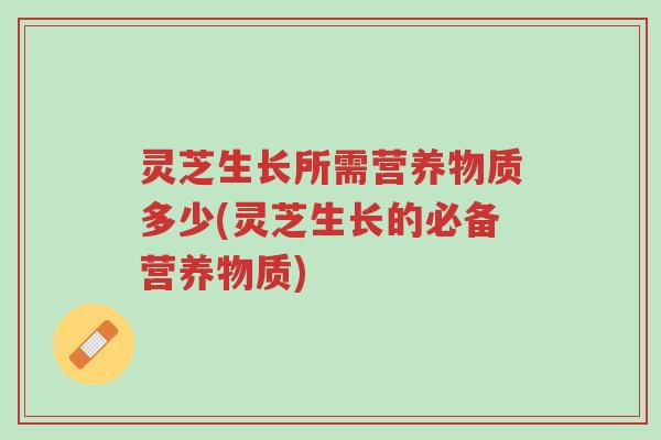 灵芝生长所需营养物质多少(灵芝生长的必备营养物质)-第1张图片-超越 灵芝生长所需营养物质多少(灵芝生长的必备营养物质)-第1张图片-超越