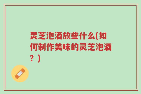 灵芝泡酒放些什么(如何制作美味的灵芝泡酒?)-第1张图片-超越 灵芝泡酒放些什么(如何制作美味的灵芝泡酒?)-第1张图片-超越