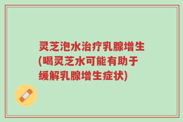 灵芝泡水治疗乳腺增生(喝灵芝水可能有助于缓解乳腺增生症状)-第1张图片-超越 灵芝泡水治疗乳腺增生(喝灵芝水可能有助于缓解乳腺增生症状)-第1张图片-超越