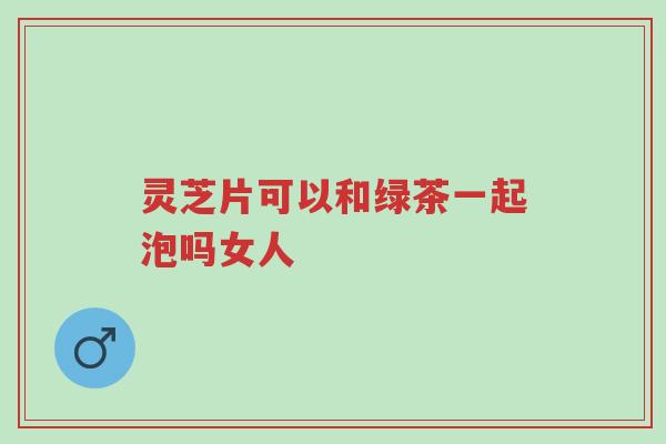 灵芝片可以和绿茶一起泡吗女人-第1张图片-超越