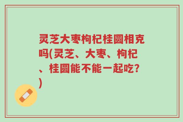 灵芝大枣枸杞桂圆相克吗(灵芝、大枣、枸杞、桂圆能不能一起吃?)-第1张图片-超越 灵芝大枣枸杞桂圆相克吗(灵芝、大枣、枸杞、桂圆能不能一起吃?)-第1张图片-超越