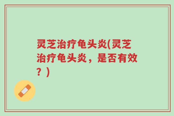 灵芝治疗龟头炎(灵芝治疗龟头炎,是否有效?)-第1张图片-超越 灵芝治疗龟头炎(灵芝治疗龟头炎,是否有效?)-第1张图片-超越