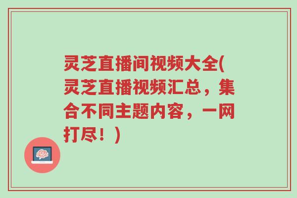 灵芝直播间视频大全(灵芝直播视频汇总,集合不同主题内容,一网打尽!)-第1张图片-超越 灵芝直播间视频大全(灵芝直播视频汇总,集合不同主题内容,一网打尽!)-第1张图片-超越