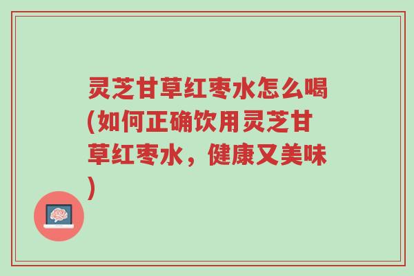 灵芝甘草红枣水怎么喝(如何正确饮用灵芝甘草红枣水,健康又美味)-第1张图片-超越 灵芝甘草红枣水怎么喝(如何正确饮用灵芝甘草红枣水,健康又美味)-第1张图片-超越
