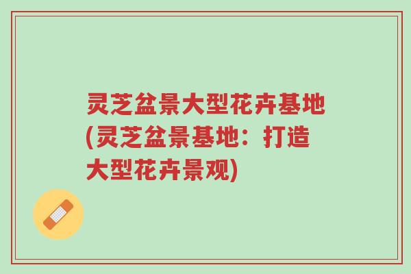灵芝盆景大型花卉基地(灵芝盆景基地:打造大型花卉景观)-第1张图片-超越 灵芝盆景大型花卉基地(灵芝盆景基地:打造大型花卉景观)-第1张图片-超越
