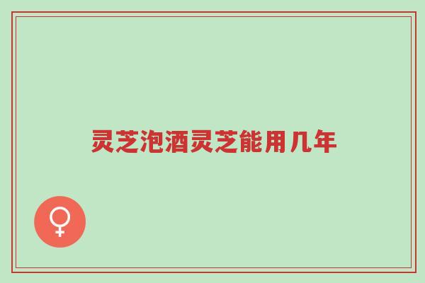 灵芝泡酒灵芝能用几年-第1张图片-超越