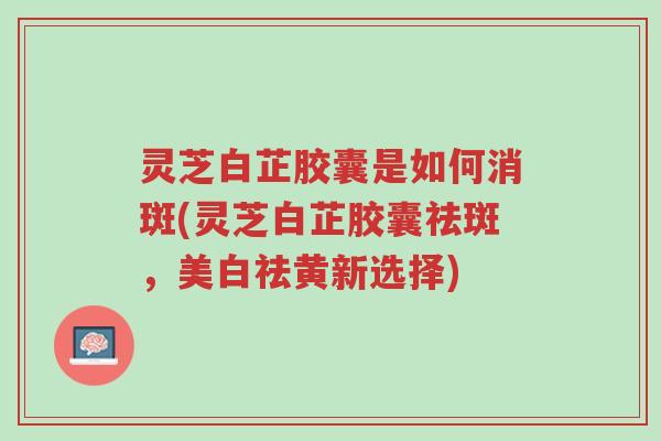 灵芝白芷胶囊是如何消斑(灵芝白芷胶囊祛斑,美白祛黄新选择)-第1张图片-超越 灵芝白芷胶囊是如何消斑(灵芝白芷胶囊祛斑,美白祛黄新选择)-第1张图片-超越
